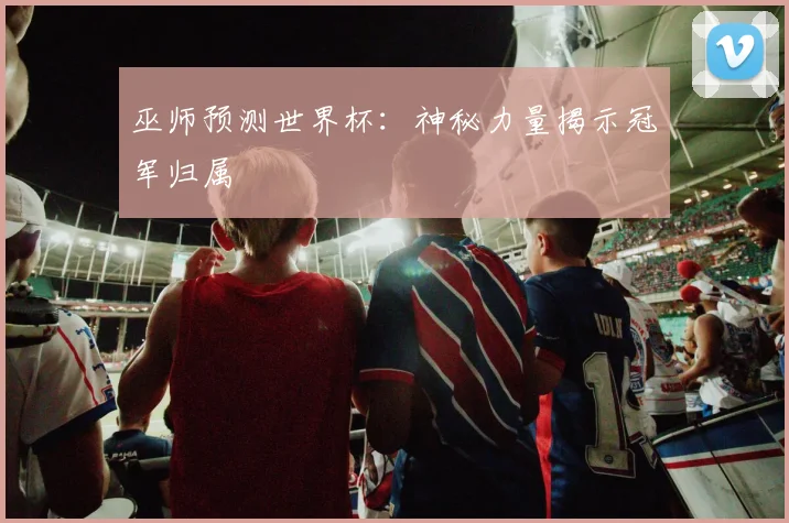 巫师预测世界杯：神秘力量揭示冠军归属