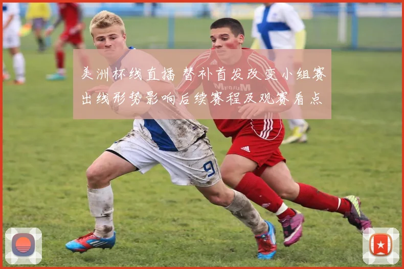 美洲杯线直播 替补首发改变小组赛出线形势影响后续赛程及观赛看点