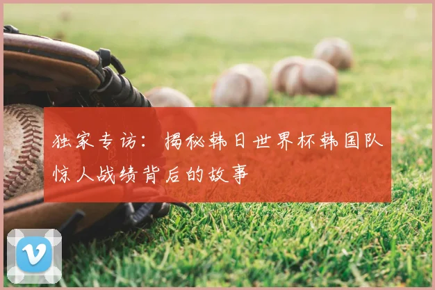 独家专访:揭秘韩日世界杯韩国队惊人战绩背后的故事