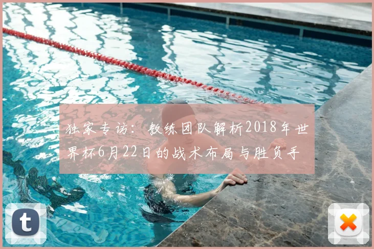 独家专访:教练团队解析2018年世界杯6月22日的战术布局与胜负手