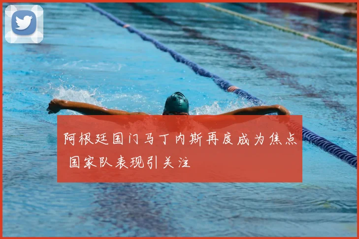 阿根廷国门马丁内斯再度成为焦点 国家队表现引关注