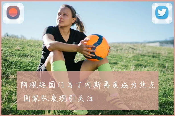 阿根廷国门马丁内斯再度成为焦点 国家队表现引关注