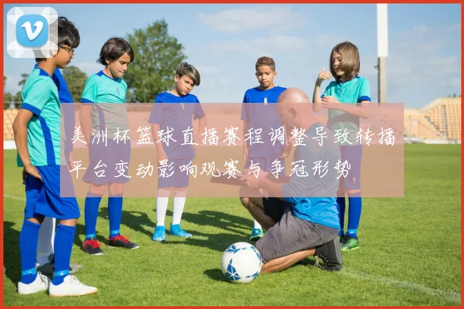 美洲杯篮球直播赛程调整导致转播平台变动影响观赛与争冠形势