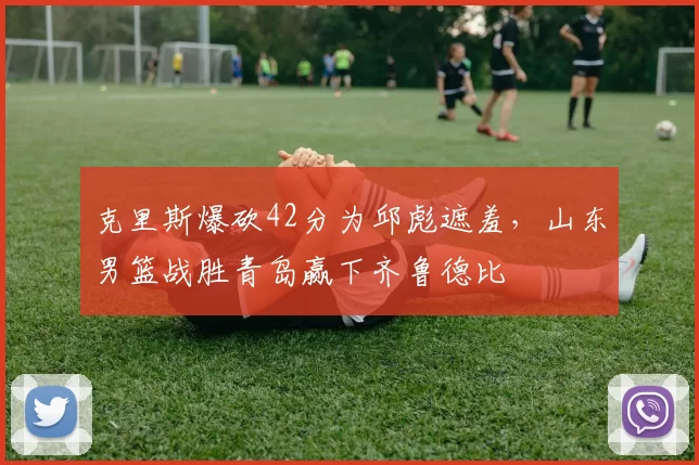 克里斯爆砍42分为邱彪遮羞，山东男篮战胜青岛赢下齐鲁德比