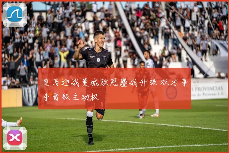 皇马迎战曼城欧冠鏖战升级 双方争夺晋级主动权