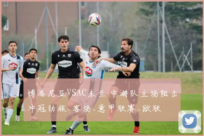 博洛尼亚VSAC米兰 中游队主场阻击冲冠劲旅_客场_意甲联赛_欧联