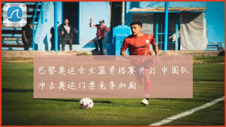 巴黎奥运会女篮资格赛开打 中国队冲击奥运门票竞争加剧