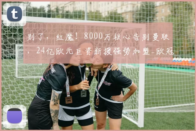 别了，红魔！8000万核心告别曼联，24亿欧元巨资新援强势加盟_欧冠_曼城_尤文图斯