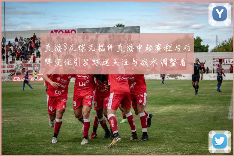 直播8足球无插件直播中超赛程与对阵变化引发球迷关注与战术调整看点
