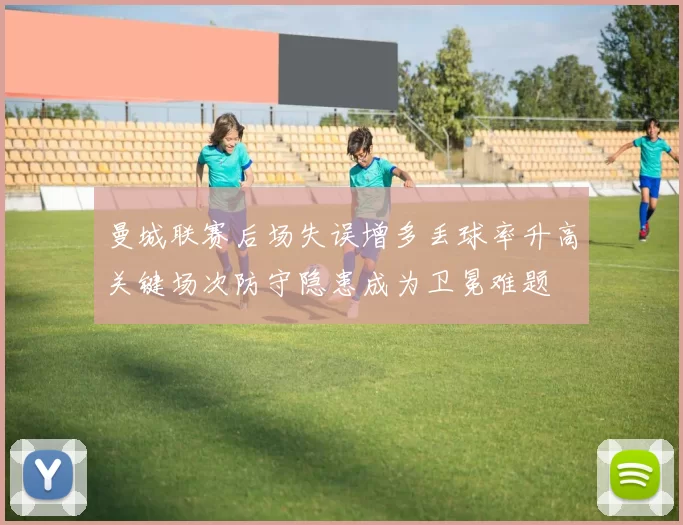 曼城联赛后场失误增多丢球率升高关键场次防守隐患成为卫冕难题