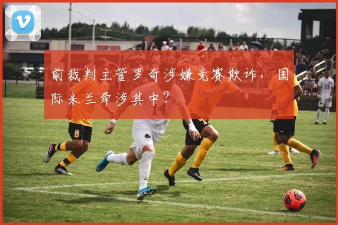 前裁判主管罗奇涉嫌竞赛欺诈，国际米兰牵涉其中？