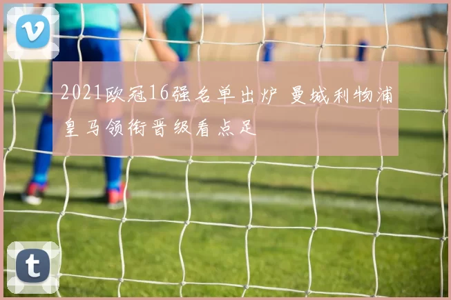 2021欧冠16强名单出炉 曼城利物浦皇马领衔晋级看点足