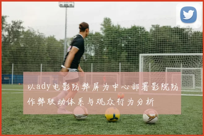 以ady电影防弊屏为中心部署影院防作弊联动体系与观众行为分析