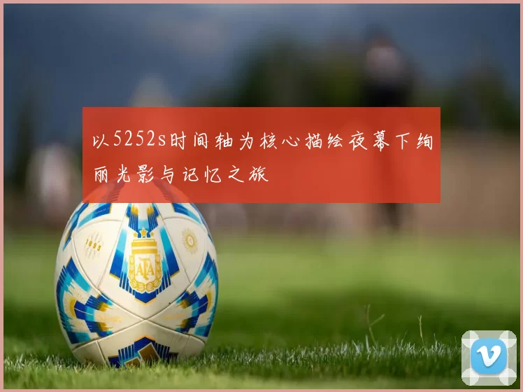 以5252s时间轴为核心描绘夜幕下绚丽光影与记忆之旅