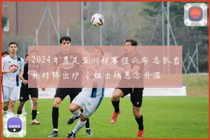 2024年男足亚洲杯赛程公布 各队首轮对阵出炉 小组出线悬念升温