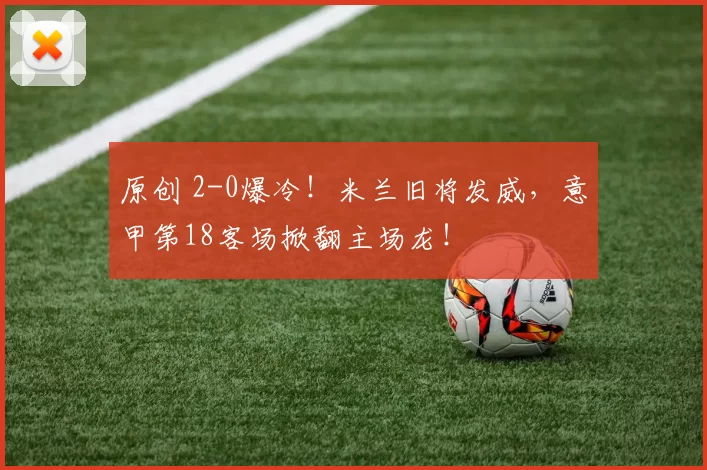 原创 2-0爆冷！米兰旧将发威，意甲第18客场掀翻主场龙！