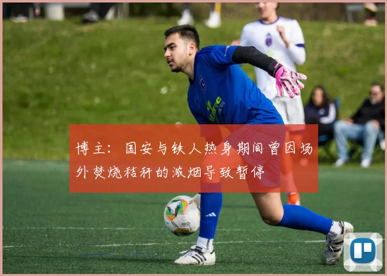 博主：国安与铁人热身期间曾因场外焚烧秸秆的浓烟导致暂停