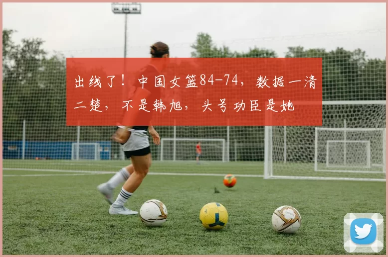 出线了！中国女篮84-74，数据一清二楚，不是韩旭，头号功臣是她