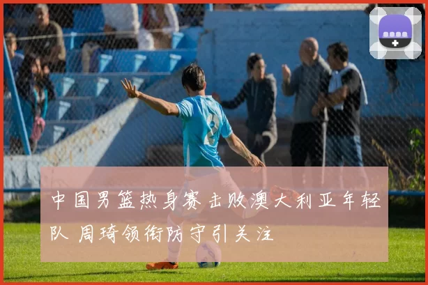 中国男篮热身赛击败澳大利亚年轻队 周琦领衔防守引关注