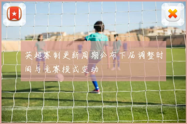 英超赛制更新周期公布下届调整时间与竞赛模式变动