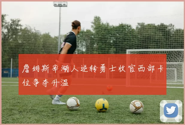 詹姆斯率湖人逆转勇士收官西部卡位争夺升温