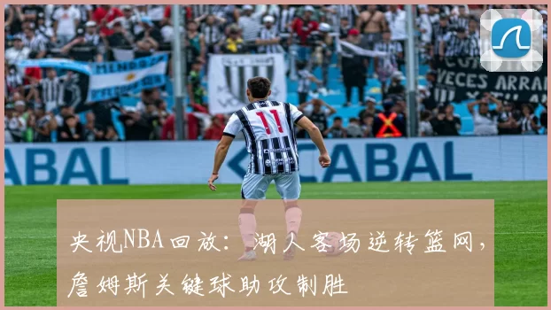 央视NBA回放：湖人客场逆转篮网，詹姆斯关键球助攻制胜