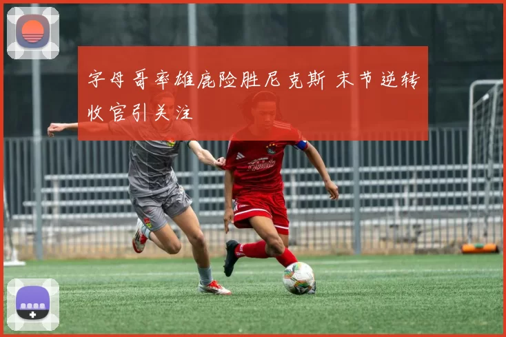 字母哥率雄鹿险胜尼克斯 末节逆转收官引关注