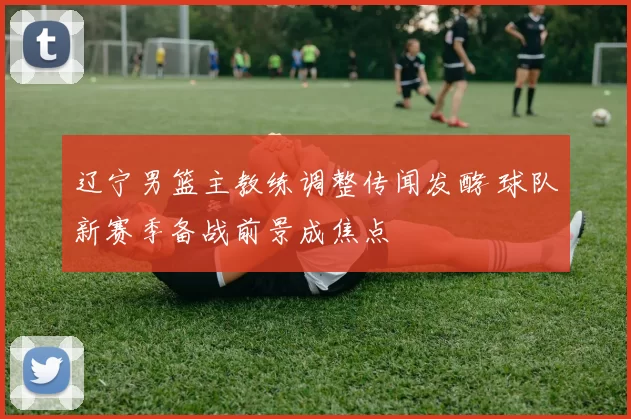 辽宁男篮主教练调整传闻发酵 球队新赛季备战前景成焦点