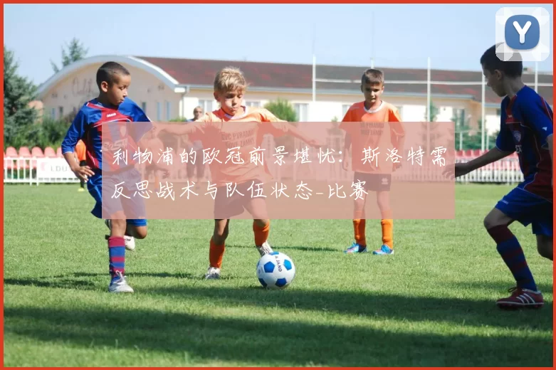 利物浦的欧冠前景堪忧：斯洛特需反思战术与队伍状态_比赛