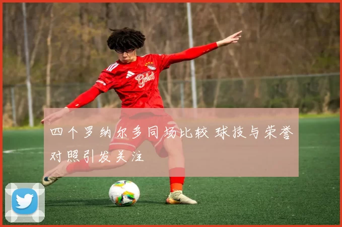 四个罗纳尔多同场比较 球技与荣誉对照引发关注