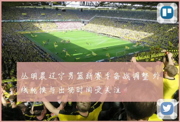 丛明晨辽宁男篮新赛季备战调整 外线轮换与出场时间受关注