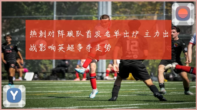 热刺对阵狼队首发名单出炉 主力出战影响英超争夺走势