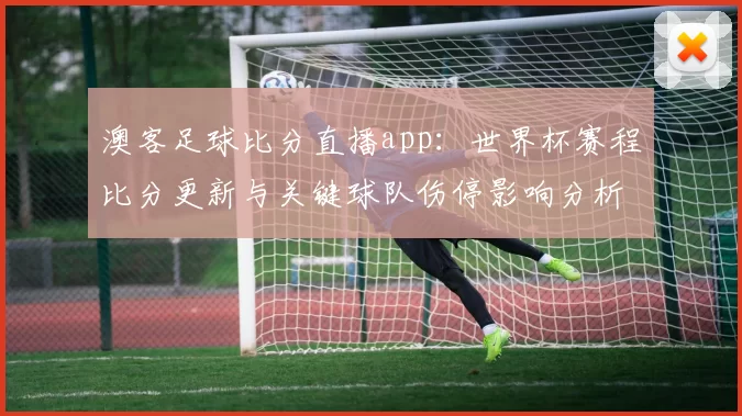 澳客足球比分直播app：世界杯赛程比分更新与关键球队伤停影响分析