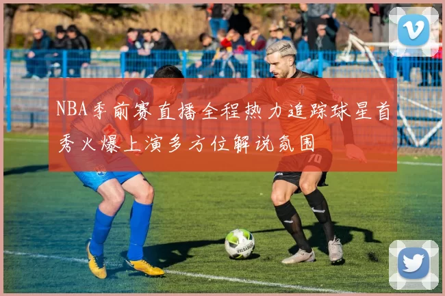 NBA季前赛直播全程热力追踪球星首秀火爆上演多方位解说氛围