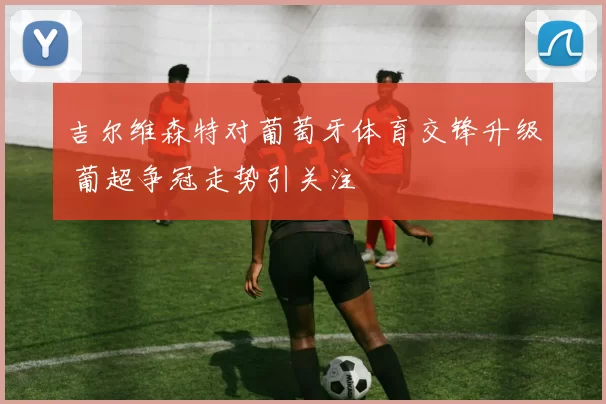 吉尔维森特对葡萄牙体育交锋升级 葡超争冠走势引关注