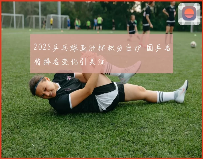 2025乒乓球亚洲杯积分出炉 国乒名将排名变化引关注