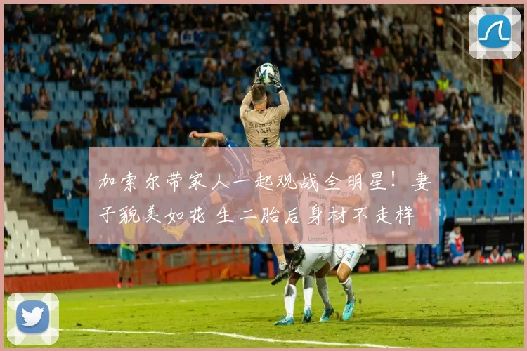 加索尔带家人一起观战全明星！妻子貌美如花 生二胎后身材不走样