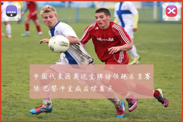 中国代表团奥运金牌榜领跑东京赛场 巴黎冲金成后续看点