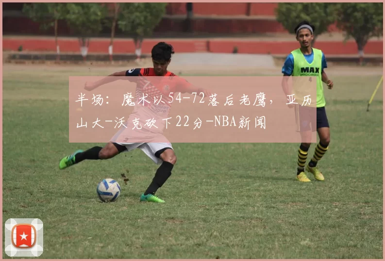 半场：魔术以54-72落后老鹰，亚历山大-沃克砍下22分-NBA新闻