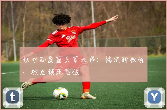 切尔西夏窗头等大事：搞定新教练，然后锁死恩佐