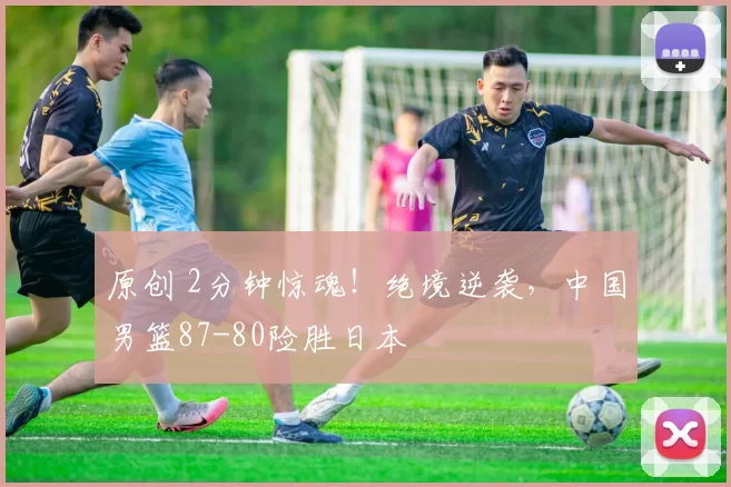 原创 2分钟惊魂！绝境逆袭，中国男篮87-80险胜日本