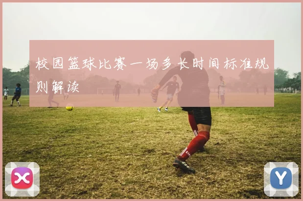 校园篮球比赛一场多长时间标准规则解读