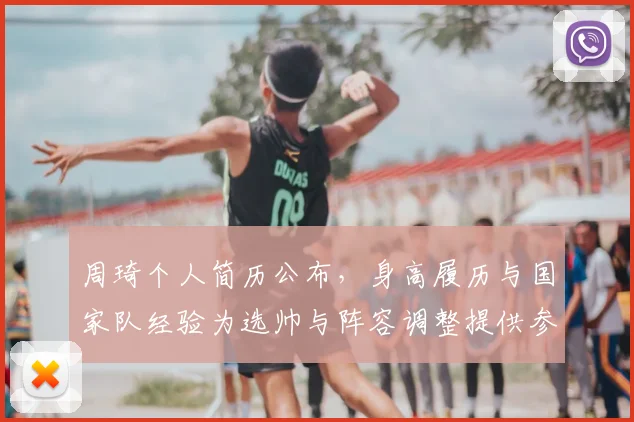周琦个人简历公布，身高履历与国家队经验为选帅与阵容调整提供参考