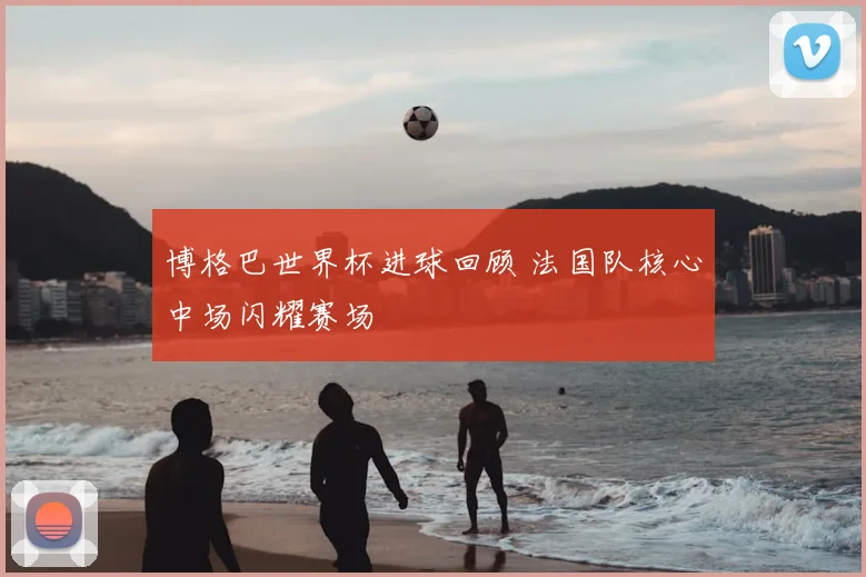 博格巴世界杯进球回顾 法国队核心中场闪耀赛场