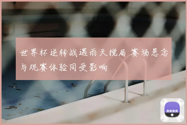 世界杯逆转战遇雨天搅局 赛场悬念与观赛体验同受影响