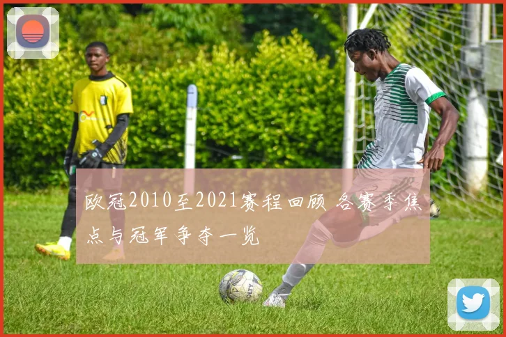 欧冠2010至2021赛程回顾 各赛季焦点与冠军争夺一览