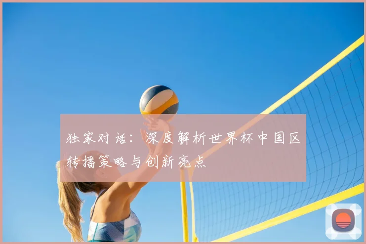 独家对话：深度解析世界杯中国区转播策略与创新亮点