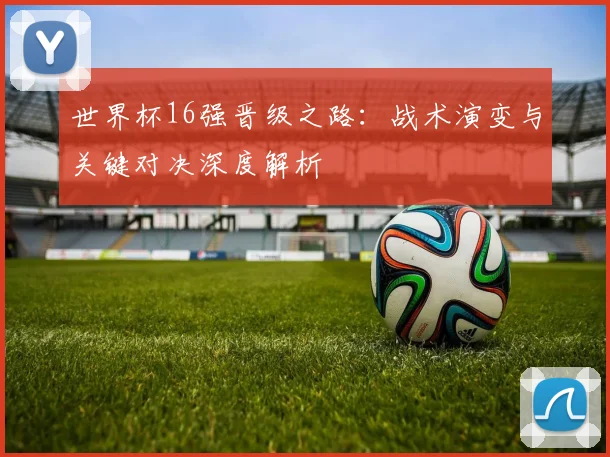 世界杯16强晋级之路:战术演变与关键对决深度解析
