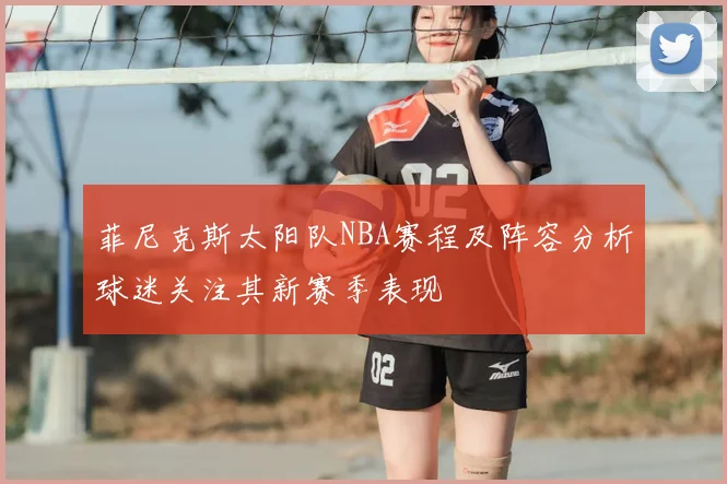 菲尼克斯太阳队NBA赛程及阵容分析球迷关注其新赛季表现