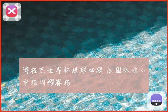 博格巴世界杯进球回顾 法国队核心中场闪耀赛场